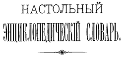 Настольный Энциклопедический ;Словарь, издан товариществом А. Гранат и К в 1898-1899 годах